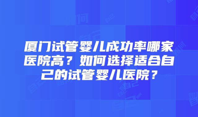 厦门试管婴儿成功率哪家医院高?如何选择适合自己的试管婴儿医院?