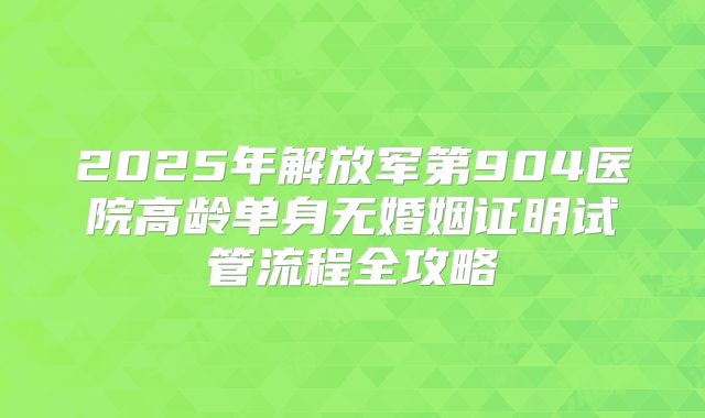 2025年解放军第904医院高龄单身无婚姻证明试管流程全攻略