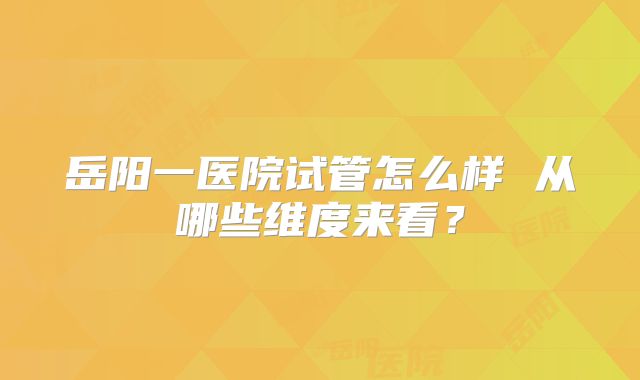 岳阳一医院试管怎么样 从哪些维度来看?