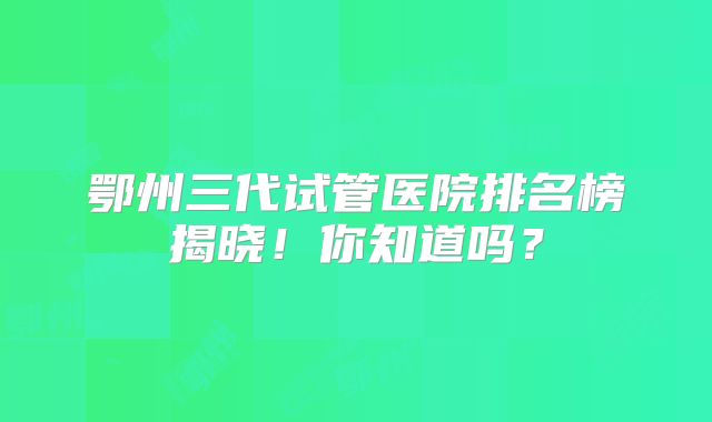 鄂州三代试管医院排名榜揭晓！你知道吗？