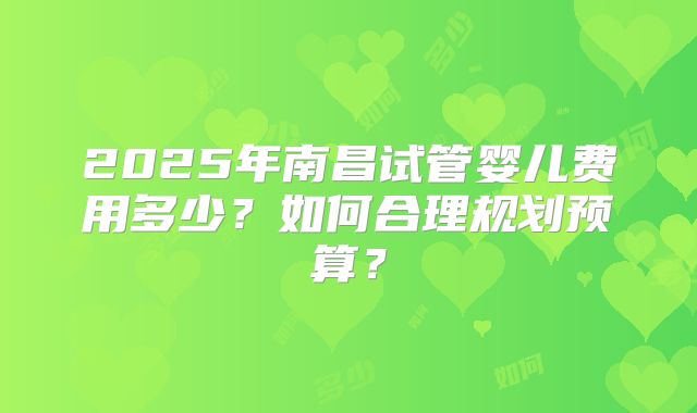 2025年南昌试管婴儿费用多少?如何合理规划预算?