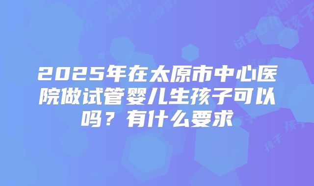 2025年在太原市中心医院做试管婴儿生孩子可以吗?有什么要求