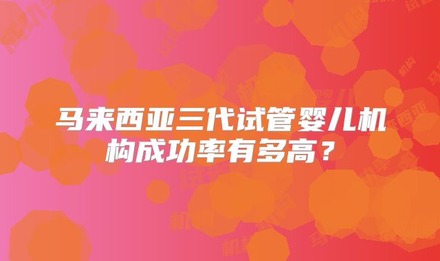 马来西亚三代试管婴儿机构成功率有多高？