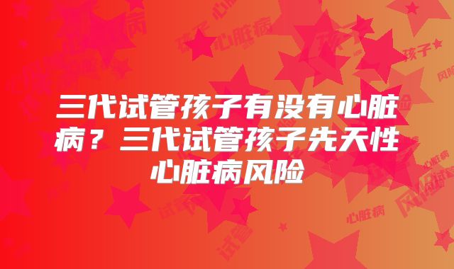 三代试管孩子有没有心脏病?三代试管孩子先天性心脏病风险