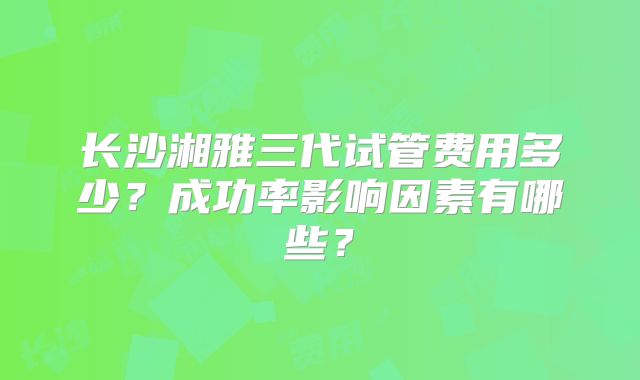 长沙湘雅三代试管费用多少？成功率影响因素有哪些？