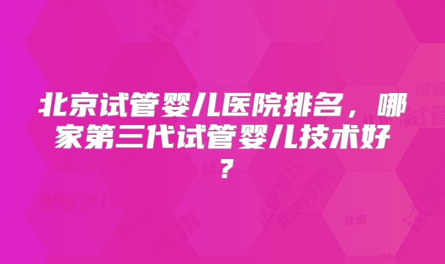 北京试管婴儿医院排名,哪家第三代试管婴儿技术好?