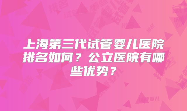 上海第三代试管婴儿医院排名如何?公立医院有哪些优势?