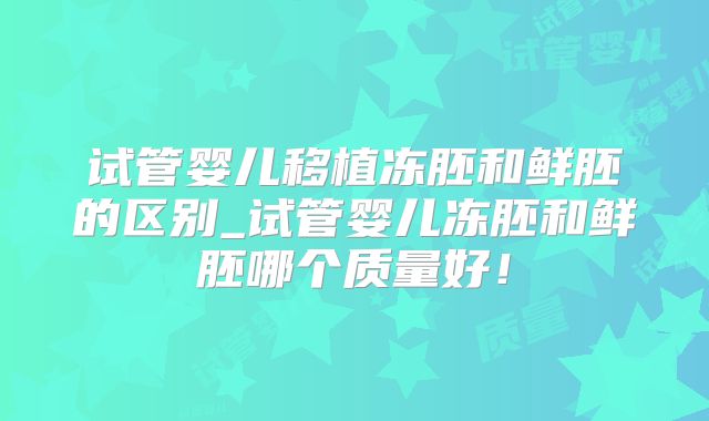 试管婴儿移植冻胚和鲜胚的区别_试管婴儿冻胚和鲜胚哪个质量好!