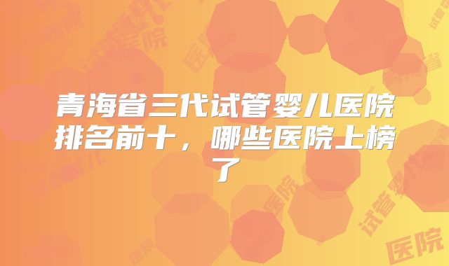 青海省三代试管婴儿医院排名前十，哪些医院上榜了