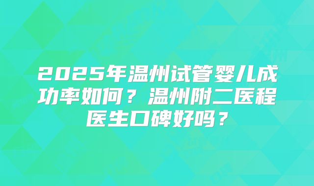 2025年温州试管婴儿成功率如何?温州附二医程医生口碑好吗?