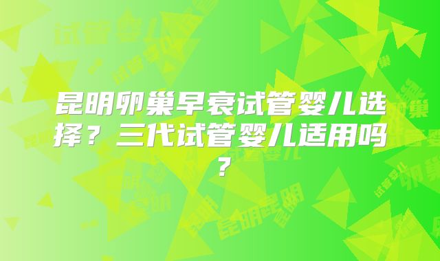 昆明卵巢早衰试管婴儿选择?三代试管婴儿适用吗?