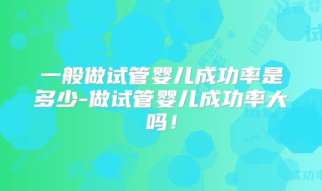一般做试管婴儿成功率是多少-做试管婴儿成功率大吗!