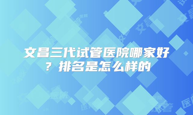 文昌三代试管医院哪家好？排名是怎么样的