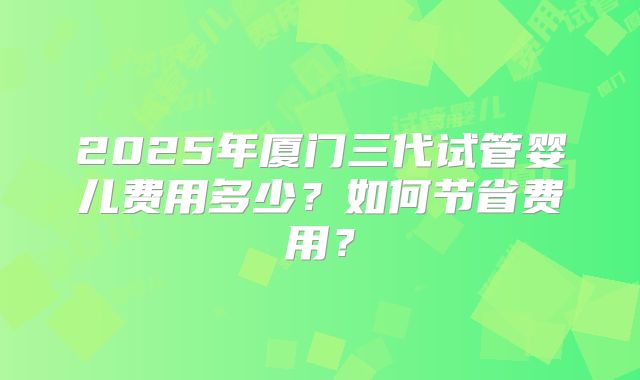 2025年厦门三代试管婴儿费用多少?如何节省费用?