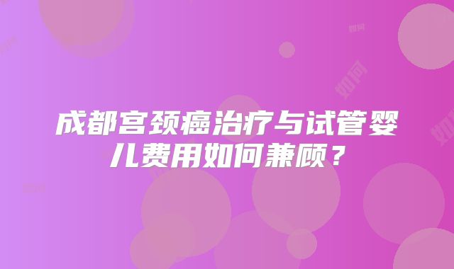 成都宫颈癌治疗与试管婴儿费用如何兼顾?