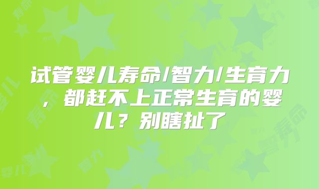 试管婴儿寿命/智力/生育力,都赶不上正常生育的婴儿?别瞎扯了