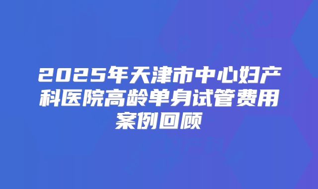 2025年天津市中心妇产科医院高龄单身试管费用案例回顾