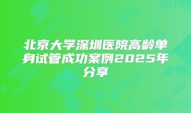 北京大学深圳医院高龄单身试管成功案例2025年分享