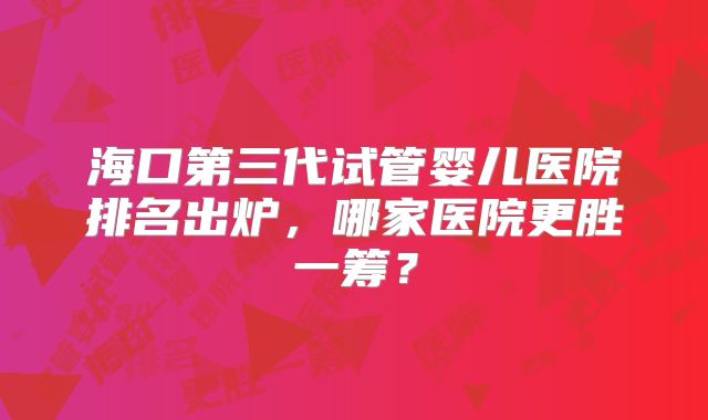 海口第三代试管婴儿医院排名出炉，哪家医院更胜一筹？