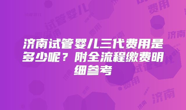 济南试管婴儿三代费用是多少呢？附全流程缴费明细参考
