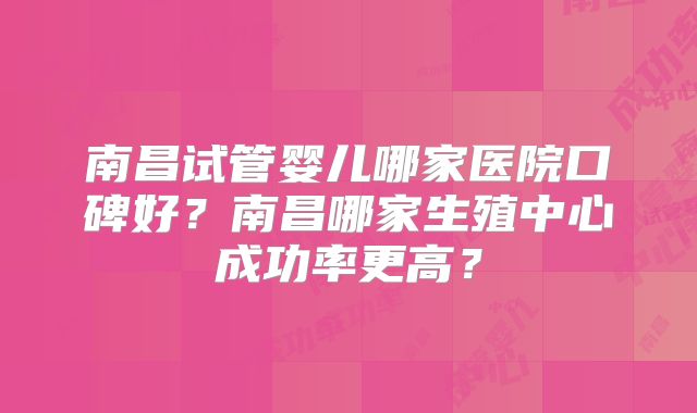 南昌试管婴儿哪家医院口碑好?南昌哪家生殖中心成功率更高?