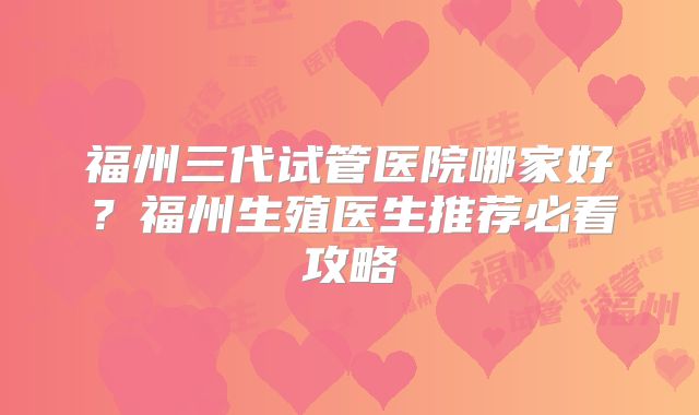 福州三代试管医院哪家好?福州生殖医生推荐必看攻略