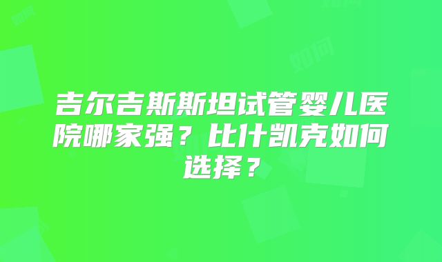 吉尔吉斯斯坦试管婴儿医院哪家强？比什凯克如何选择？