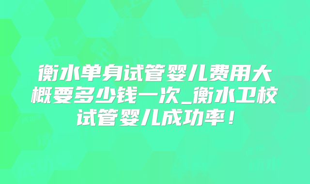 衡水单身试管婴儿费用大概要多少钱一次_衡水卫校试管婴儿成功率！