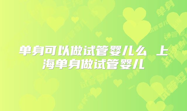 单身可以做试管婴儿么 上海单身做试管婴儿
