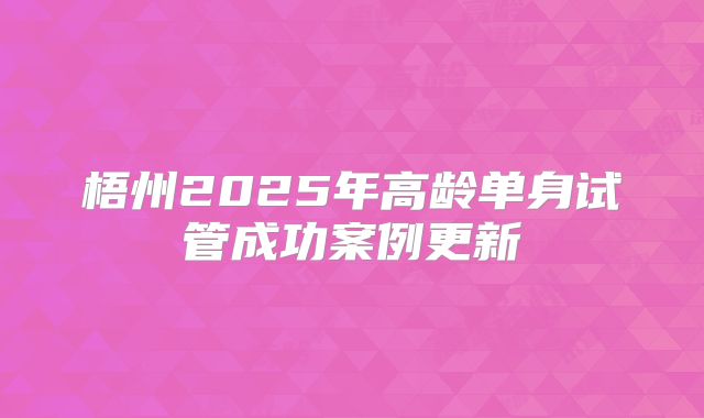 梧州2025年高龄单身试管成功案例更新