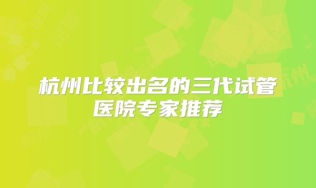 杭州比较出名的三代试管医院专家推荐