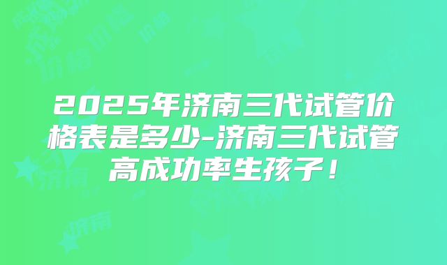 2025年济南三代试管价格表是多少-济南三代试管高成功率生孩子!