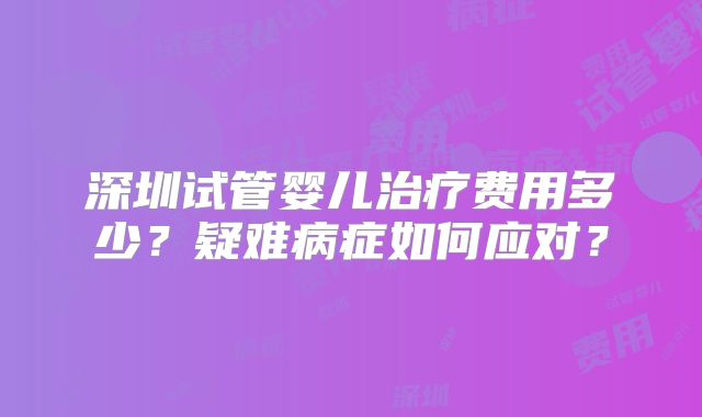 深圳试管婴儿治疗费用多少？疑难病症如何应对？