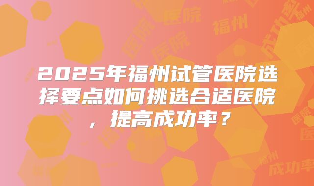 2025年福州试管医院选择要点如何挑选合适医院，提高成功率？