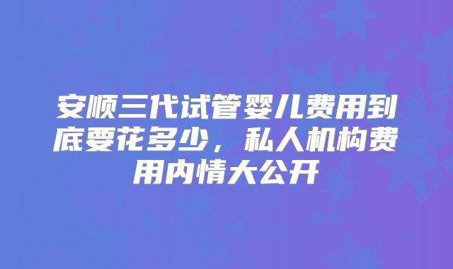 安顺三代试管婴儿费用到底要花多少,私人机构费用内情大公开