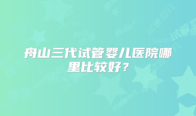 舟山三代试管婴儿医院哪里比较好?