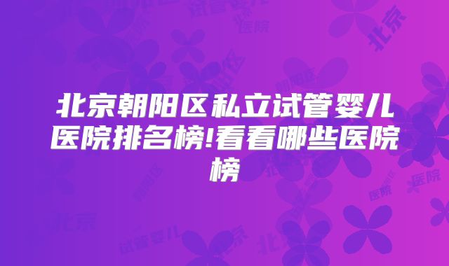 北京朝阳区私立试管婴儿医院排名榜!看看哪些医院榜