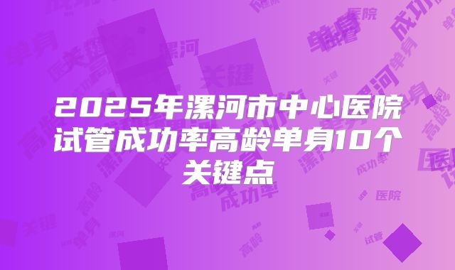 2025年漯河市中心医院试管成功率高龄单身10个关键点