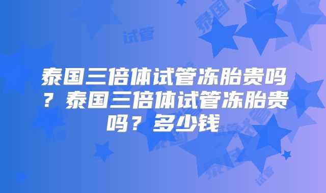 泰国三倍体试管冻胎贵吗？泰国三倍体试管冻胎贵吗？多少钱