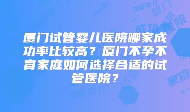 厦门试管婴儿医院哪家成功率比较高?厦门不孕不育家庭如何选择合适的试管医院?