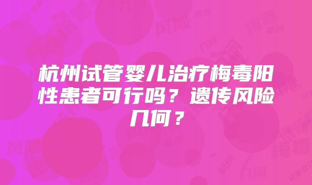 杭州试管婴儿治疗梅毒阳性患者可行吗?遗传风险几何?