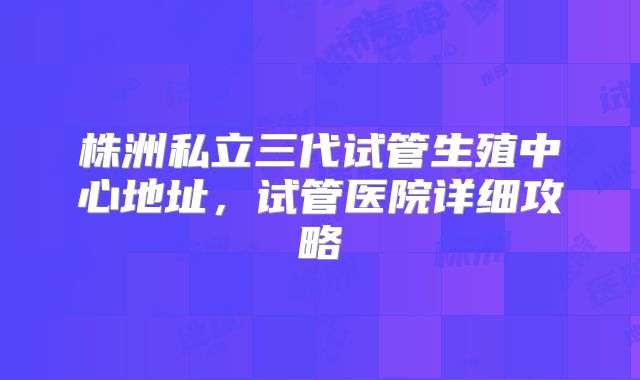 株洲私立三代试管生殖中心地址,试管医院详细攻略