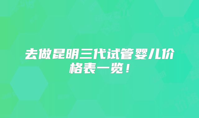 去做昆明三代试管婴儿价格表一览!
