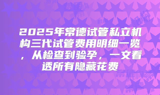 2025年常德试管私立机构三代试管费用明细一览,从检查到验孕,一文看透所有隐藏花费