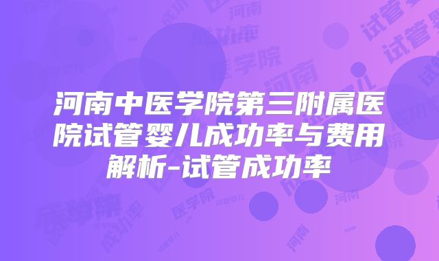 河南中医学院第三附属医院试管婴儿成功率与费用解析-试管成功率