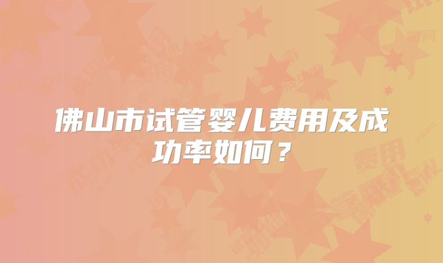 佛山市试管婴儿费用及成功率如何？