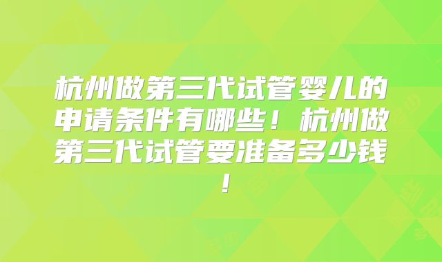 杭州做第三代试管婴儿的申请条件有哪些！杭州做第三代试管要准备多少钱！