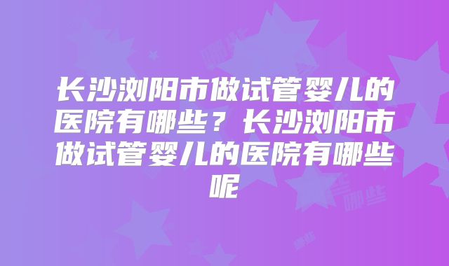 长沙浏阳市做试管婴儿的医院有哪些？长沙浏阳市做试管婴儿的医院有哪些呢