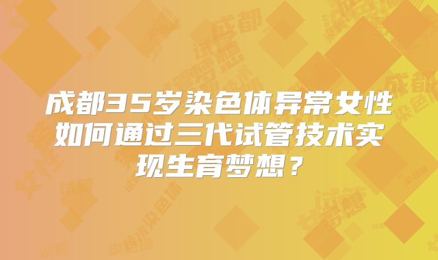 成都35岁染色体异常女性如何通过三代试管技术实现生育梦想？