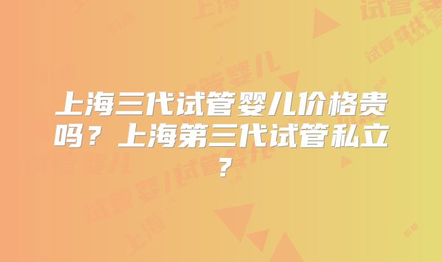 上海三代试管婴儿价格贵吗?上海第三代试管私立?